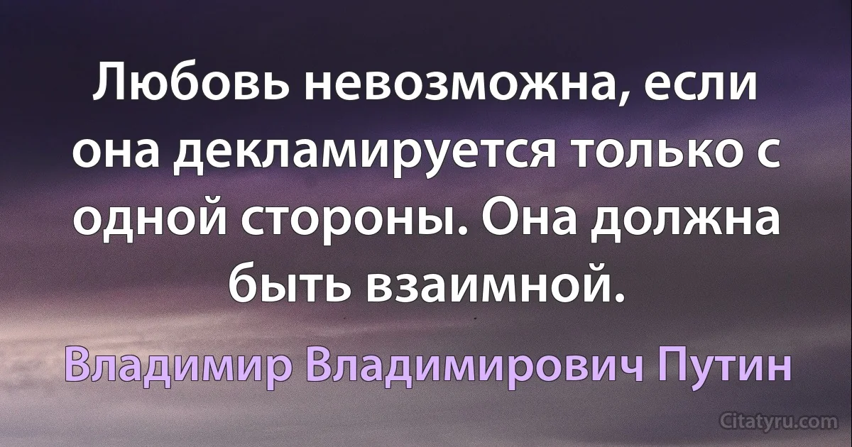 Любовь невозможна, если она декламируется только с одной стороны. Она должна быть взаимной. (Владимир Владимирович Путин)