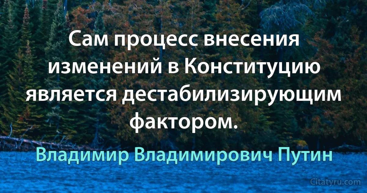 Сам процесс внесения изменений в Конституцию является дестабилизирующим фактором. (Владимир Владимирович Путин)