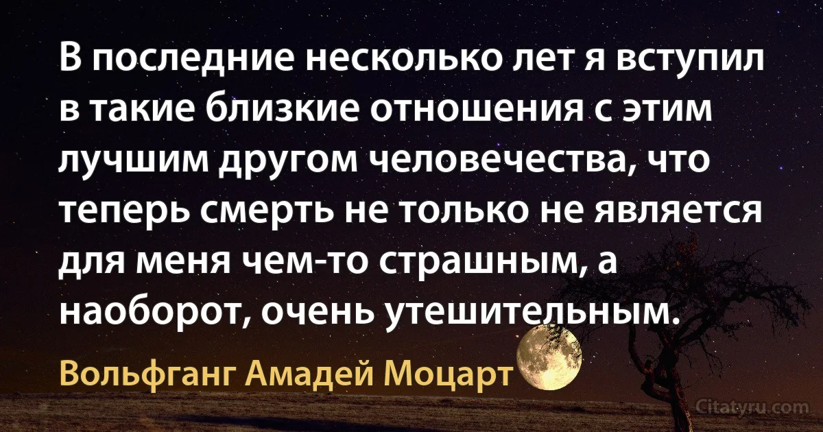 В последние несколько лет я вступил в такие близкие отношения с этим лучшим другом человечества, что теперь смерть не только не является для меня чем-то страшным, а наоборот, очень утешительным. (Вольфганг Амадей Моцарт)