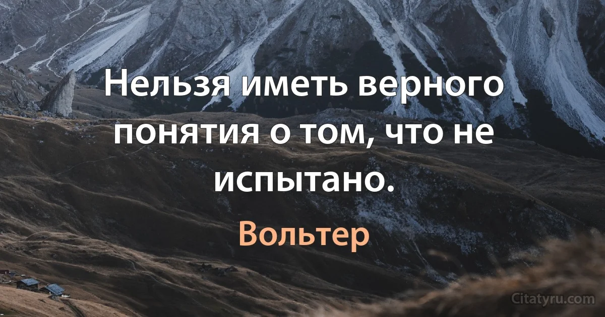 Нельзя иметь верного понятия о том, что не испытано. (Вольтер)