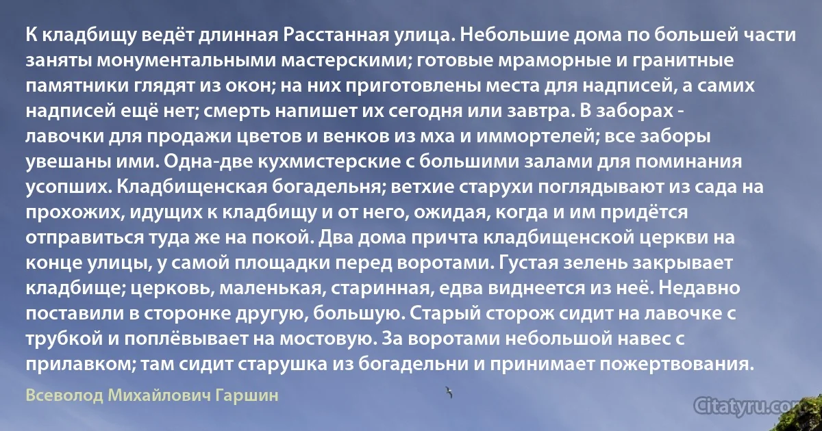 К кладбищу ведёт длинная Расстанная улица. Небольшие дома по большей части заняты монументальными мастерскими; готовые мраморные и гранитные памятники глядят из окон; на них приготовлены места для надписей, а самих надписей ещё нет; смерть напишет их сегодня или завтра. В заборах - лавочки для продажи цветов и венков из мха и иммортелей; все заборы увешаны ими. Одна-две кухмистерские с большими залами для поминания усопших. Кладбищенская богадельня; ветхие старухи поглядывают из сада на прохожих, идущих к кладбищу и от него, ожидая, когда и им придётся отправиться туда же на покой. Два дома причта кладбищенской церкви на конце улицы, у самой площадки перед воротами. Густая зелень закрывает кладбище; церковь, маленькая, старинная, едва виднеется из неё. Недавно поставили в сторонке другую, большую. Старый сторож сидит на лавочке с трубкой и поплёвывает на мостовую. За воротами небольшой навес с прилавком; там сидит старушка из богадельни и принимает пожертвования. (Всеволод Михайлович Гаршин)