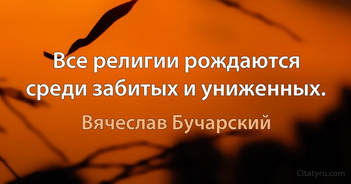 Все религии рождаются среди забитых и униженных. (Вячеслав Бучарский)