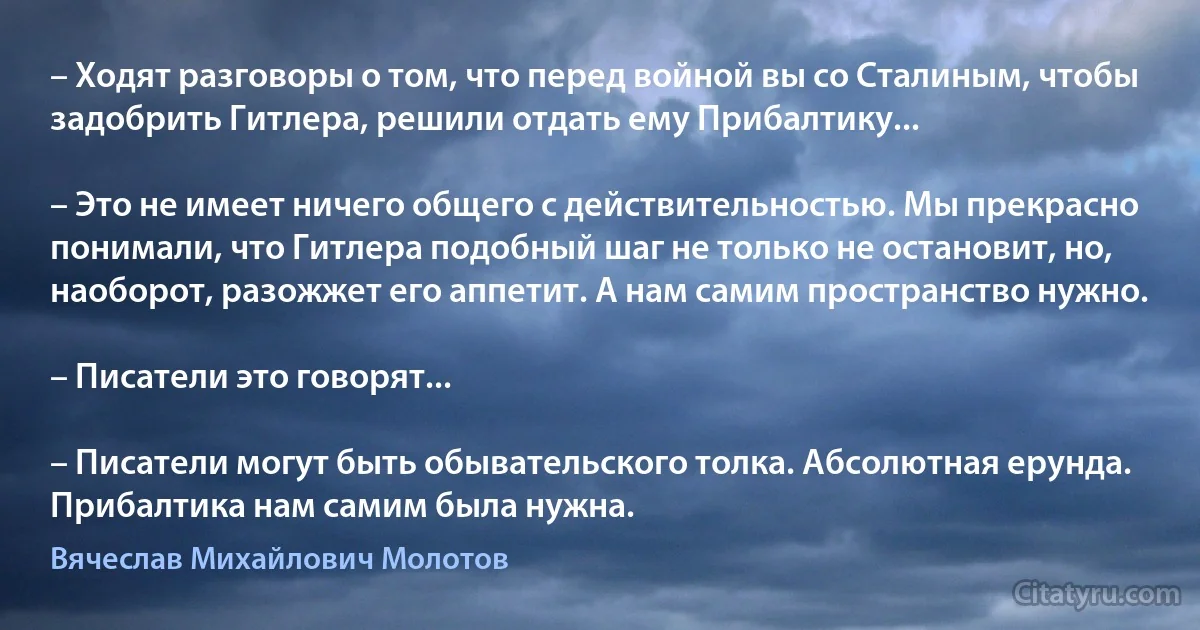 – Ходят разговоры о том, что перед войной вы со Сталиным, чтобы задобрить Гитлера, решили отдать ему Прибалтику...

– Это не имеет ничего общего с действительностью. Мы прекрасно понимали, что Гитлера подобный шаг не только не остановит, но, наоборот, разожжет его аппетит. А нам самим пространство нужно.

– Писатели это говорят...

– Писатели могут быть обывательского толка. Абсолютная ерунда. Прибалтика нам самим была нужна. (Вячеслав Михайлович Молотов)