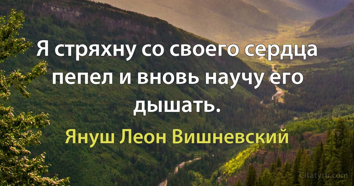 Я стряхну со своего сердца пепел и вновь научу его дышать. (Януш Леон Вишневский)