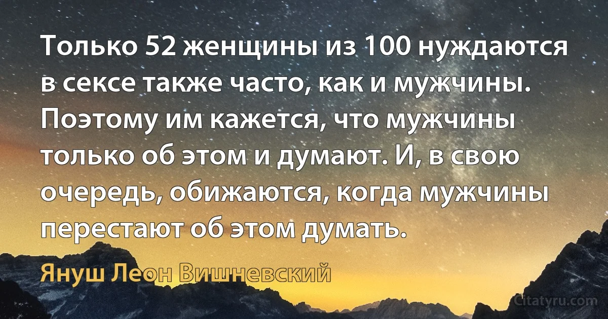 Только 52 женщины из 100 нуждаются в сексе также часто, как и мужчины. Поэтому им кажется, что мужчины только об этом и думают. И, в свою очередь, обижаются, когда мужчины перестают об этом думать. (Януш Леон Вишневский)