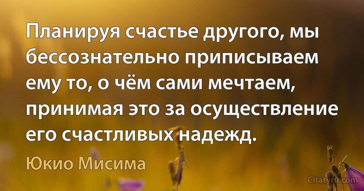 Планируя счастье другого, мы бессознательно приписываем ему то, о чём сами мечтаем, принимая это за осуществление его счастливых надежд. (Юкио Мисима)