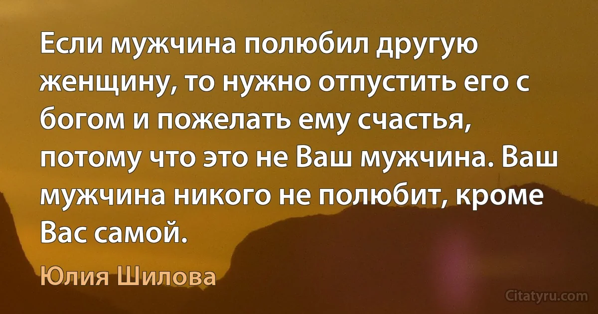 Если мужчина полюбил другую женщину, то нужно отпустить его с богом и пожелать ему счастья, потому что это не Ваш мужчина. Ваш мужчина никого не полюбит, кроме Вас самой. (Юлия Шилова)