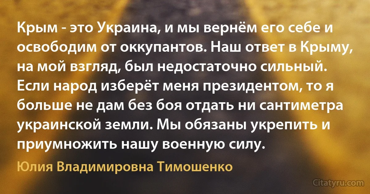 Крым - это Украина, и мы вернём его себе и освободим от оккупантов. Наш ответ в Крыму, на мой взгляд, был недостаточно сильный. Если народ изберёт меня президентом, то я больше не дам без боя отдать ни сантиметра украинской земли. Мы обязаны укрепить и приумножить нашу военную силу. (Юлия Владимировна Тимошенко)