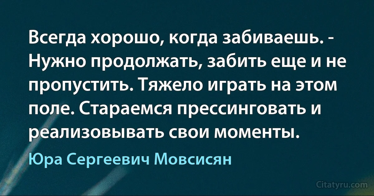 Всегда хорошо, когда забиваешь. - Нужно продолжать, забить еще и не пропустить. Тяжело играть на этом поле. Стараемся прессинговать и реализовывать свои моменты. (Юра Сергеевич Мовсисян)