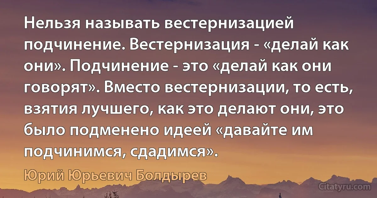 Нельзя называть вестернизацией подчинение. Вестернизация - «делай как они». Подчинение - это «делай как они говорят». Вместо вестернизации, то есть, взятия лучшего, как это делают они, это было подменено идеей «давайте им подчинимся, сдадимся». (Юрий Юрьевич Болдырев)