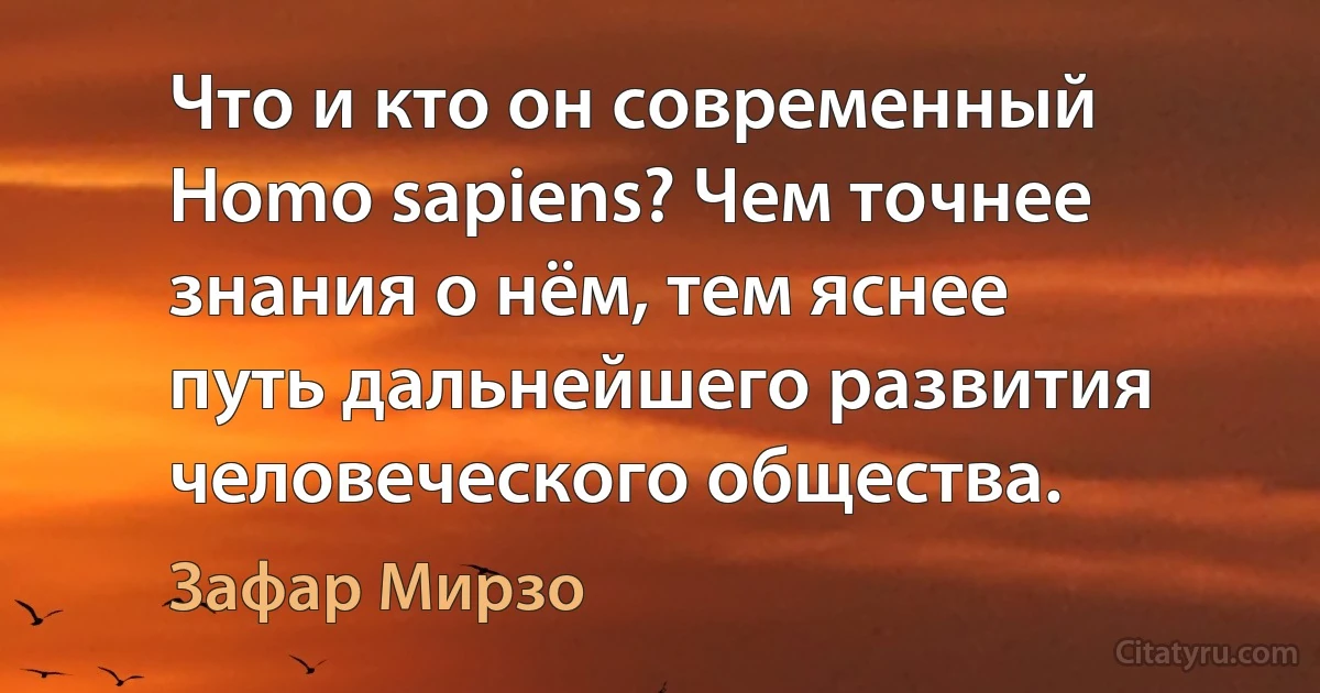 Что и кто он современный Homo sapiens? Чем точнее знания о нём, тем яснее путь дальнейшего развития человеческого общества. (Зафар Мирзо)