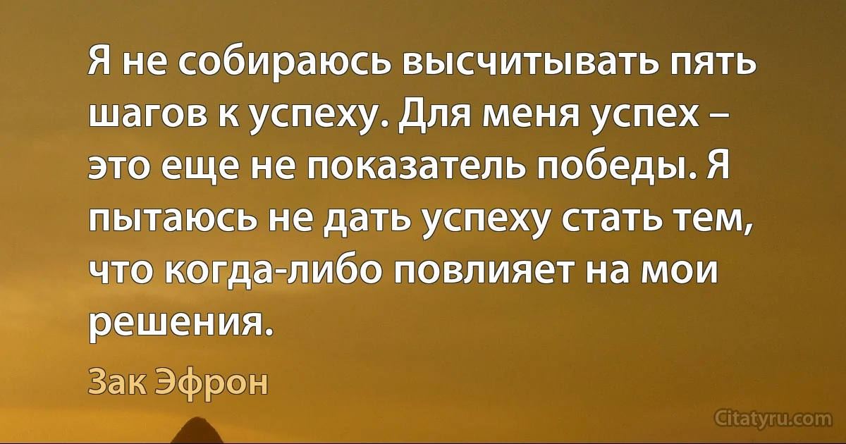 Я не собираюсь высчитывать пять шагов к успеху. Для меня успех – это еще не показатель победы. Я пытаюсь не дать успеху стать тем, что когда-либо повлияет на мои решения. (Зак Эфрон)