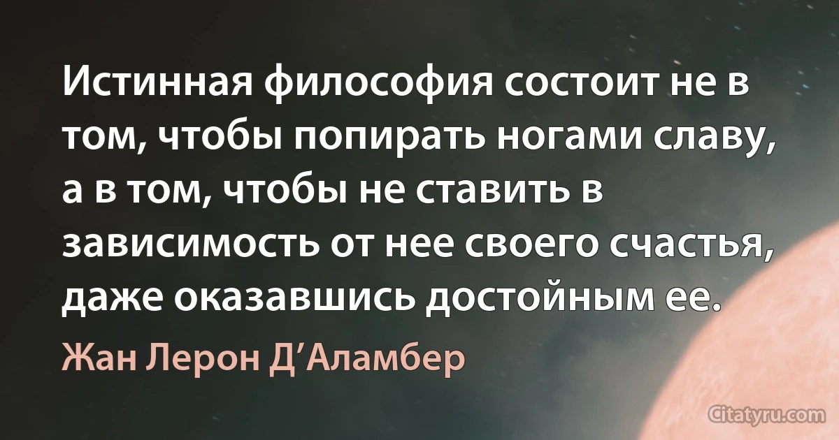 Истинная философия состоит не в том, чтобы попирать ногами славу, а в том, чтобы не ставить в зависимость от нее своего счастья, даже оказавшись достойным ее. (Жан Лерон Д’Аламбер)