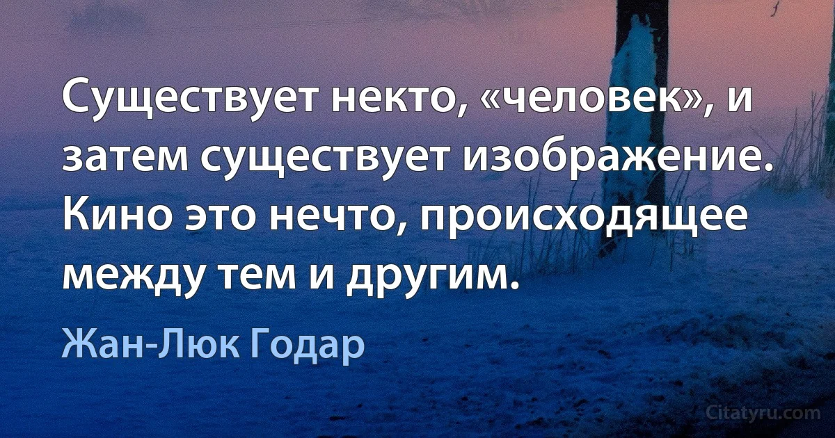 Существует некто, «человек», и затем существует изображение. Кино это нечто, происходящее между тем и другим. (Жан-Люк Годар)