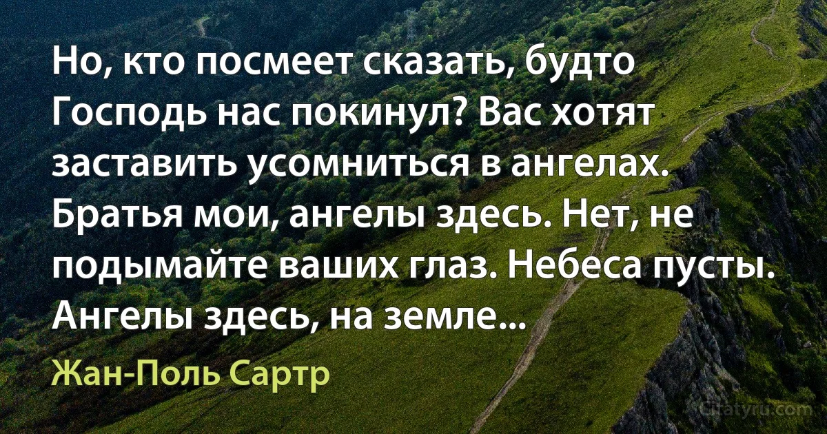 Но, кто посмеет сказать, будто Господь нас покинул? Вас хотят заставить усомниться в ангелах. Братья мои, ангелы здесь. Нет, не подымайте ваших глаз. Небеса пусты. Ангелы здесь, на земле... (Жан-Поль Сартр)