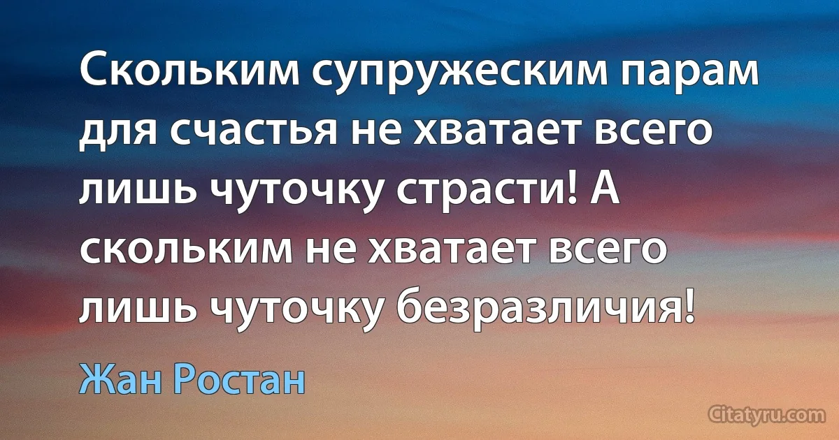 Скольким супружеским парам для счастья не хватает всего лишь чуточку страсти! А скольким не хватает всего лишь чуточку безразличия! (Жан Ростан)