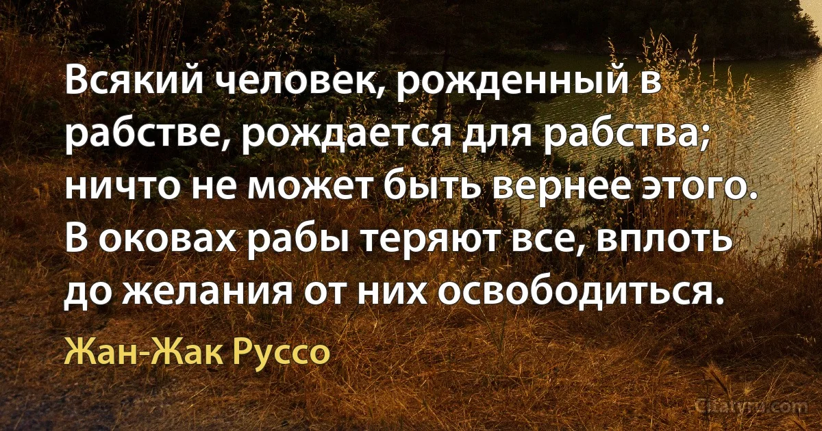 Всякий человек, рожденный в рабстве, рождается для рабства; ничто не может быть вернее этого. В оковах рабы теряют все, вплоть до желания от них освободиться. (Жан-Жак Руссо)