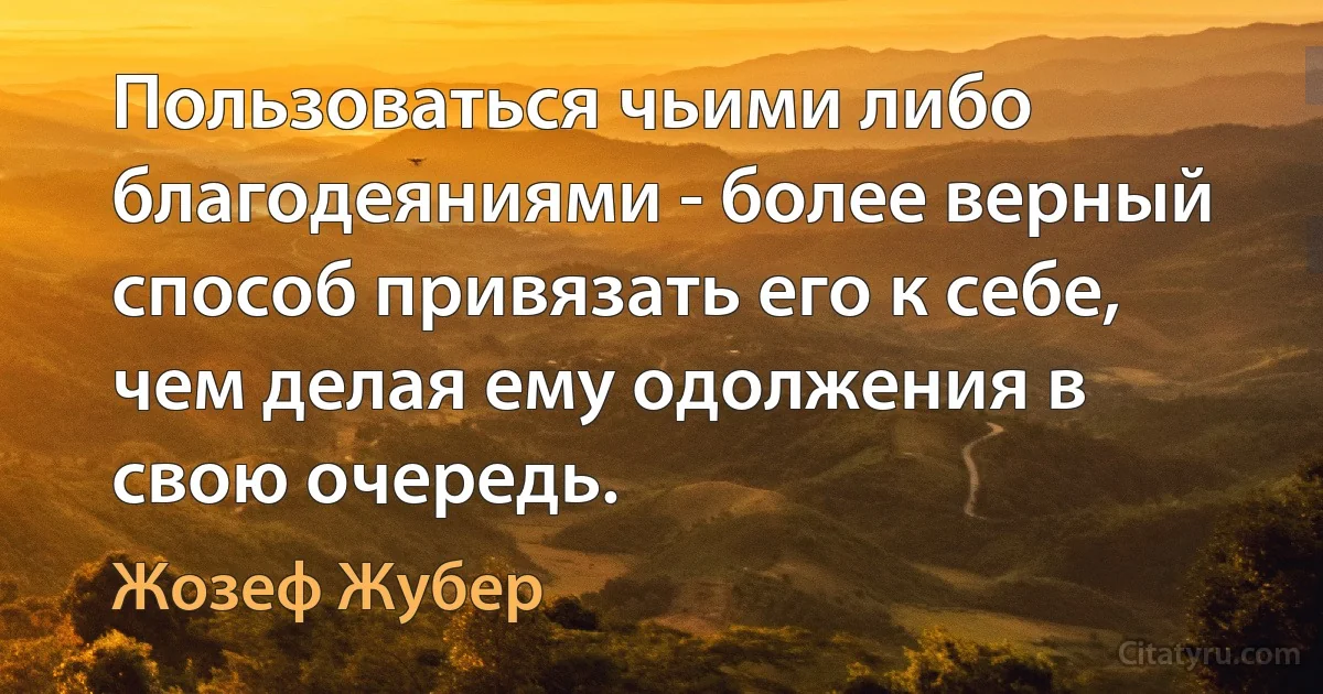 Пользоваться чьими либо благодеяниями - более верный способ привязать его к себе, чем делая ему одолжения в свою очередь. (Жозеф Жубер)