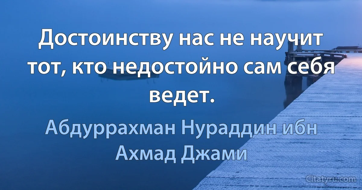 Достоинству нас не научит тот, кто недостойно сам себя ведет. (Абдуррахман Нураддин ибн Ахмад Джами)