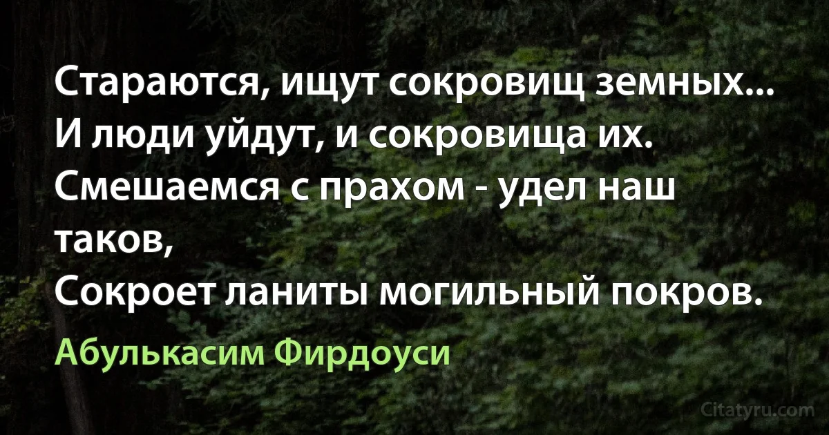 Стараются, ищут сокровищ земных...
И люди уйдут, и сокровища их.
Смешаемся с прахом - удел наш таков,
Сокроет ланиты могильный покров. (Абулькасим Фирдоуси)