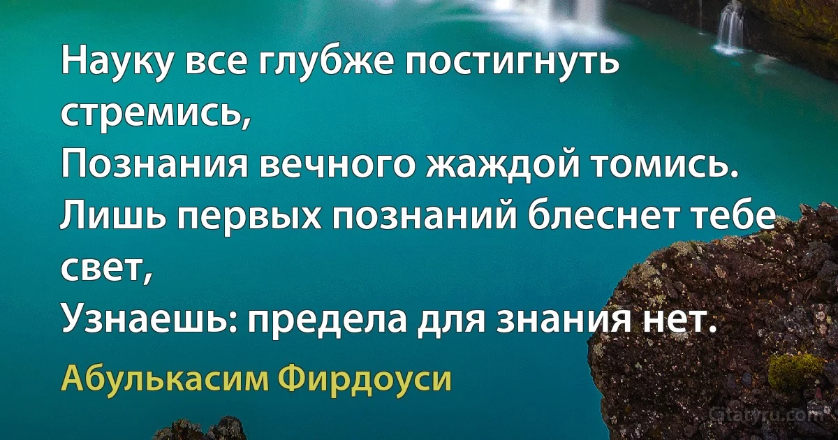 Науку все глубже постигнуть стремись,
Познания вечного жаждой томись.
Лишь первых познаний блеснет тебе свет,
Узнаешь: предела для знания нет. (Абулькасим Фирдоуси)