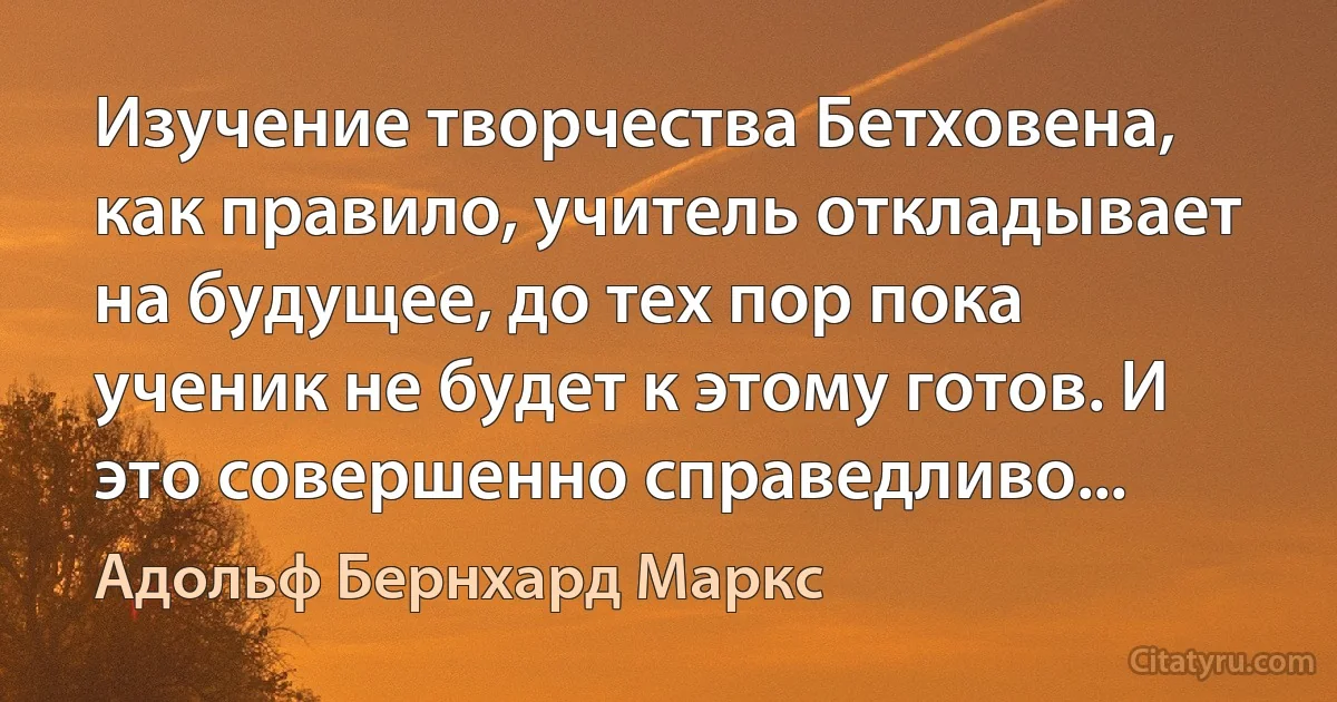 Изучение творчества Бетховена, как правило, учитель откладывает на будущее, до тех пор пока ученик не будет к этому готов. И это совершенно справедливо... (Адольф Бернхард Маркс)