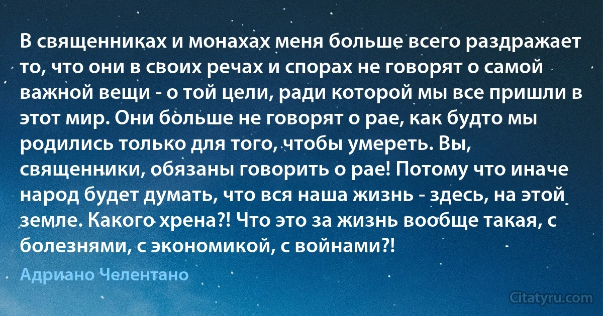 В священниках и монахах меня больше всего раздражает то, что они в своих речах и спорах не говорят о самой важной вещи - о той цели, ради которой мы все пришли в этот мир. Они больше не говорят о рае, как будто мы родились только для того, чтобы умереть. Вы, священники, обязаны говорить о рае! Потому что иначе народ будет думать, что вся наша жизнь - здесь, на этой земле. Какого хрена?! Что это за жизнь вообще такая, с болезнями, с экономикой, с войнами?! (Адриано Челентано)