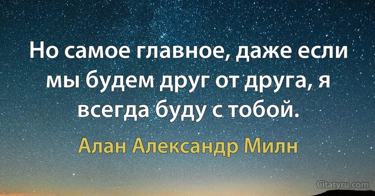 Но самое главное, даже если мы будем друг от друга, я всегда буду с тобой. (Алан Александр Милн)