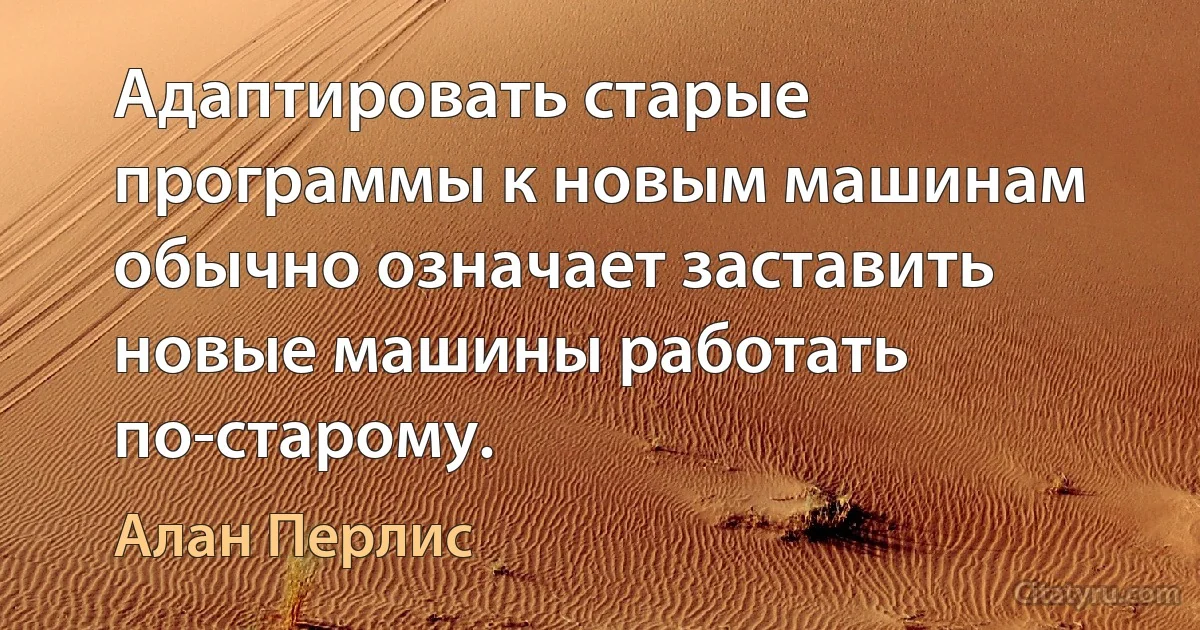 Адаптировать старые программы к новым машинам обычно означает заставить новые машины работать по-старому. (Алан Перлис)