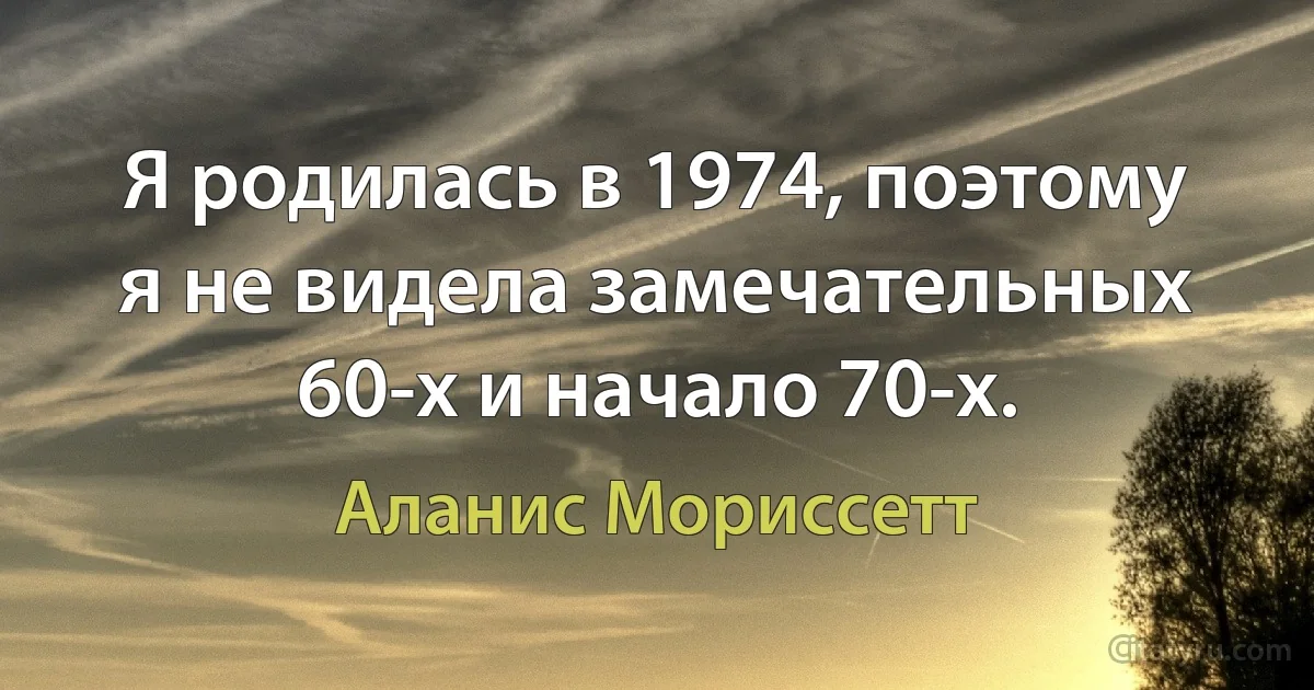 Я родилась в 1974, поэтому я не видела замечательных 60-х и начало 70-х. (Аланис Мориссетт)