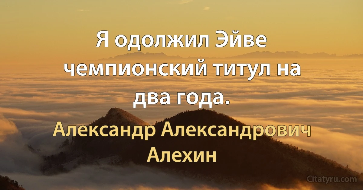 Я одолжил Эйве чемпионский титул на два года. (Александр Александрович Алехин)