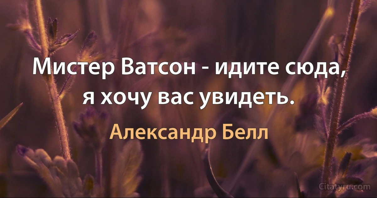 Мистер Ватсон - идите сюда, я хочу вас увидеть. (Александр Белл)