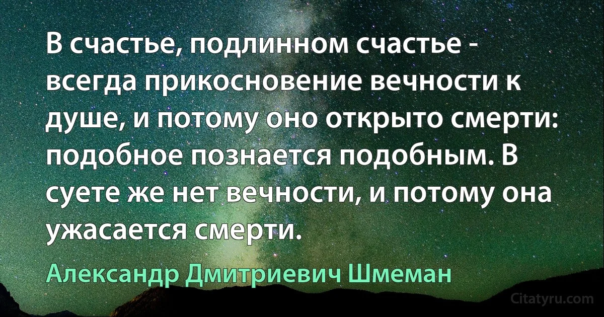 В счастье, подлинном счастье - всегда прикосновение вечности к душе, и потому оно открыто смерти: подобное познается подобным. В суете же нет вечности, и потому она ужасается смерти. (Александр Дмитриевич Шмеман)