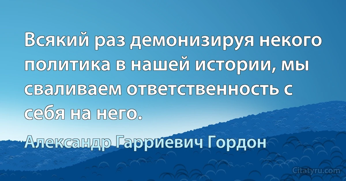 Всякий раз демонизируя некого политика в нашей истории, мы сваливаем ответственность с себя на него. (Александр Гарриевич Гордон)