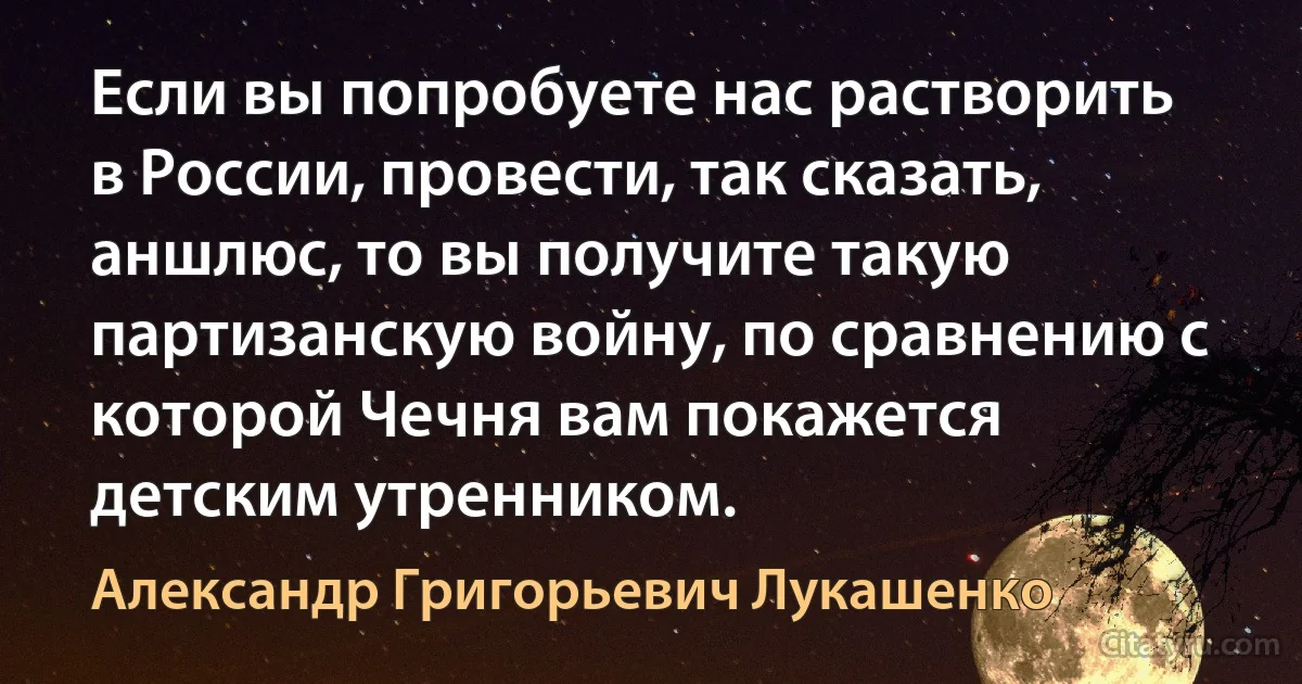 Если вы попробуете нас растворить в России, провести, так сказать, аншлюс, то вы получите такую партизанскую войну, по сравнению с которой Чечня вам покажется детским утренником. (Александр Григорьевич Лукашенко)