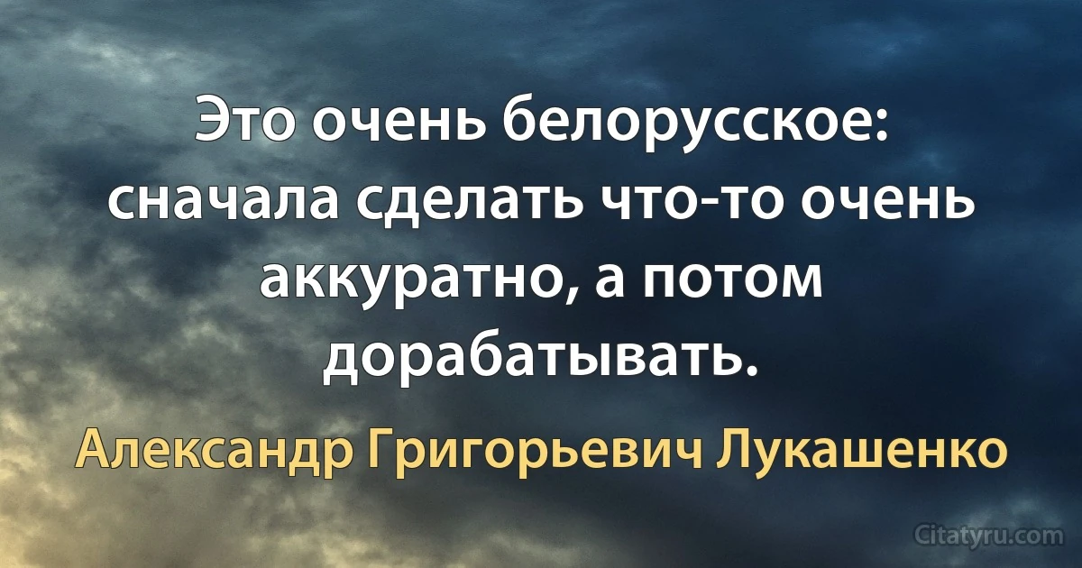 Это очень белорусское: сначала сделать что-то очень аккуратно, а потом дорабатывать. (Александр Григорьевич Лукашенко)