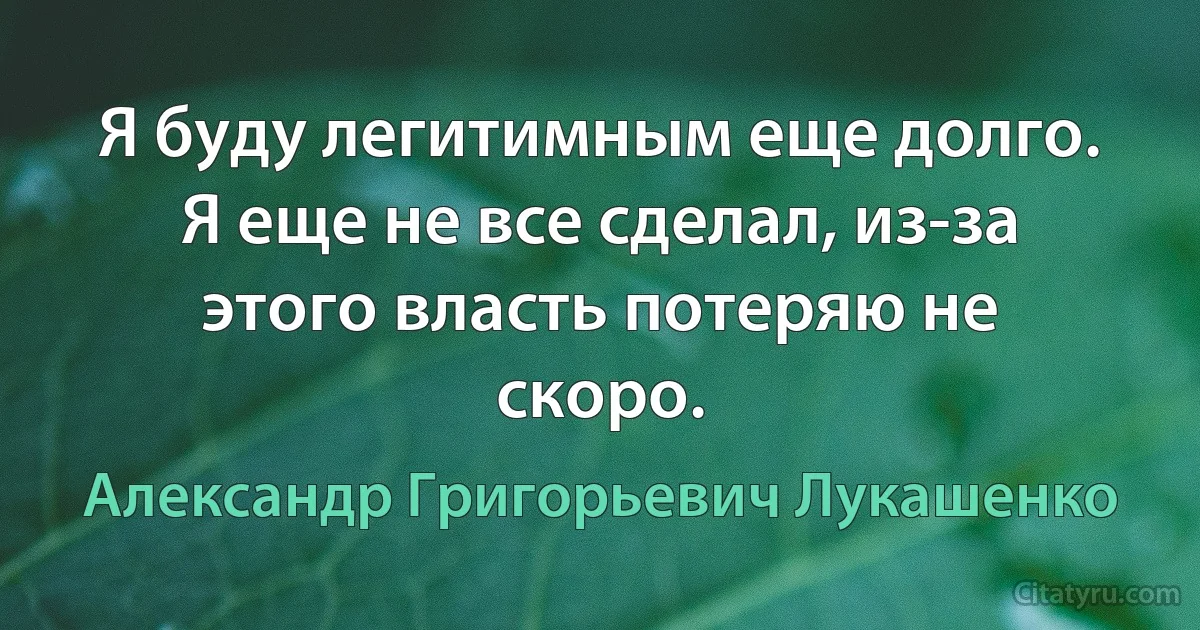 Я буду легитимным еще долго. Я еще не все сделал, из-за этого власть потеряю не скоро. (Александр Григорьевич Лукашенко)