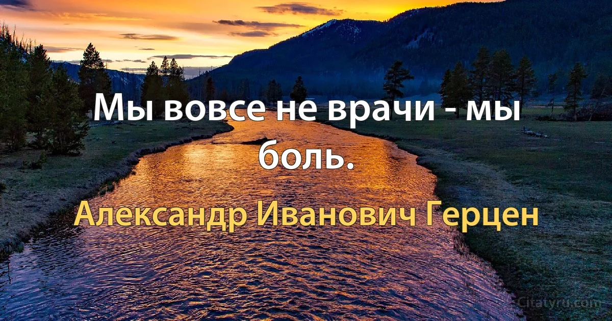 Мы вовсе не врачи - мы боль. (Александр Иванович Герцен)