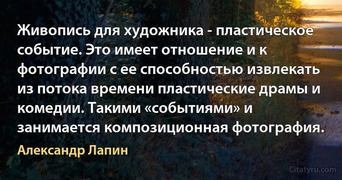 Живопись для художника - пластическое событие. Это имеет отношение и к фотографии с ее способностью извлекать из потока времени пластические драмы и комедии. Такими «событиями» и занимается композиционная фотография. (Александр Лапин)