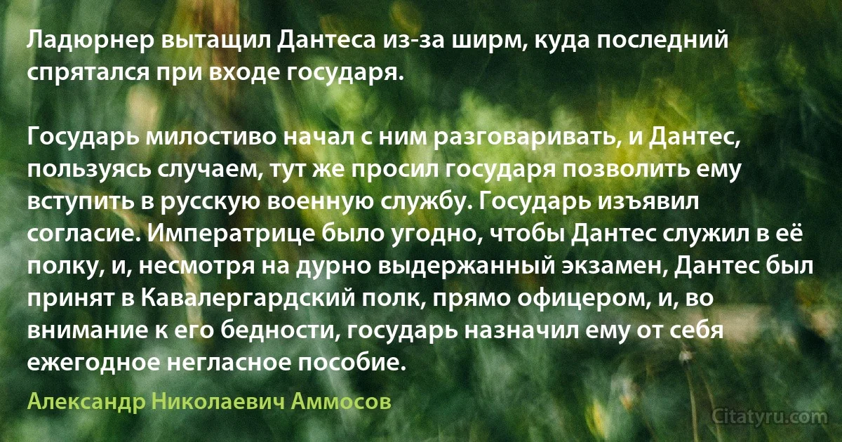 Ладюрнер вытащил Дантеса из-за ширм, куда последний спрятался при входе государя.

Государь милостиво начал с ним разговаривать, и Дантес, пользуясь случаем, тут же просил государя позволить ему вступить в русскую военную службу. Государь изъявил согласие. Императрице было угодно, чтобы Дантес служил в её полку, и, несмотря на дурно выдержанный экзамен, Дантес был принят в Кавалергардский полк, прямо офицером, и, во внимание к его бедности, государь назначил ему от себя ежегодное негласное пособие. (Александр Николаевич Аммосов)