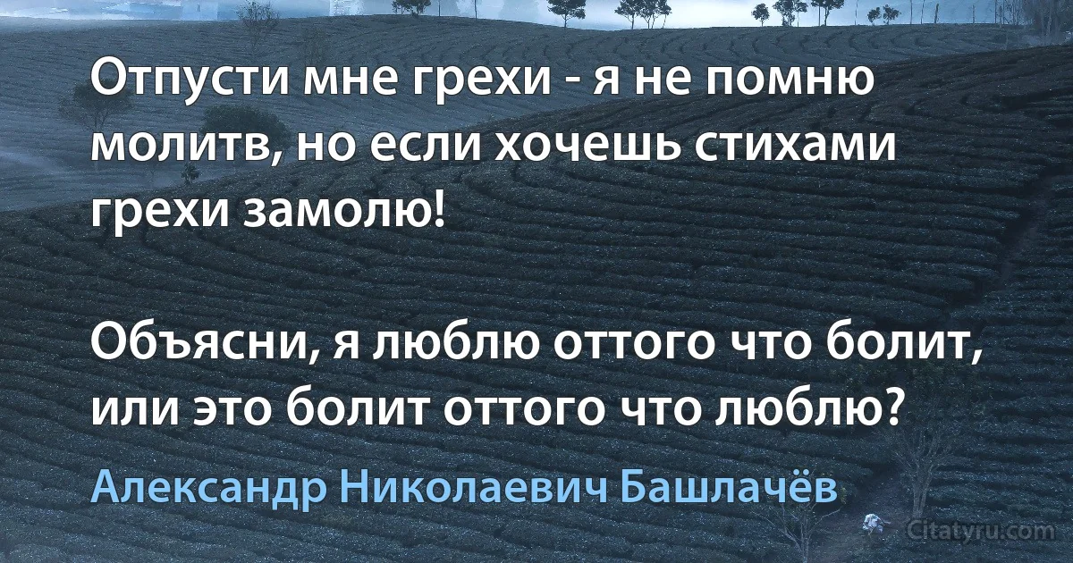 Отпусти мне грехи - я не помню молитв, но если хочешь стихами грехи замолю!

Объясни, я люблю оттого что болит, или это болит оттого что люблю? (Александр Николаевич Башлачёв)