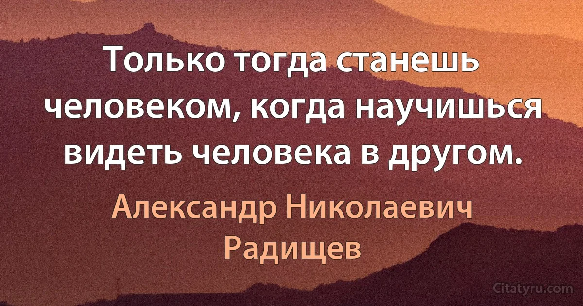 Только тогда станешь человеком, когда научишься видеть человека в другом. (Александр Николаевич Радищев)