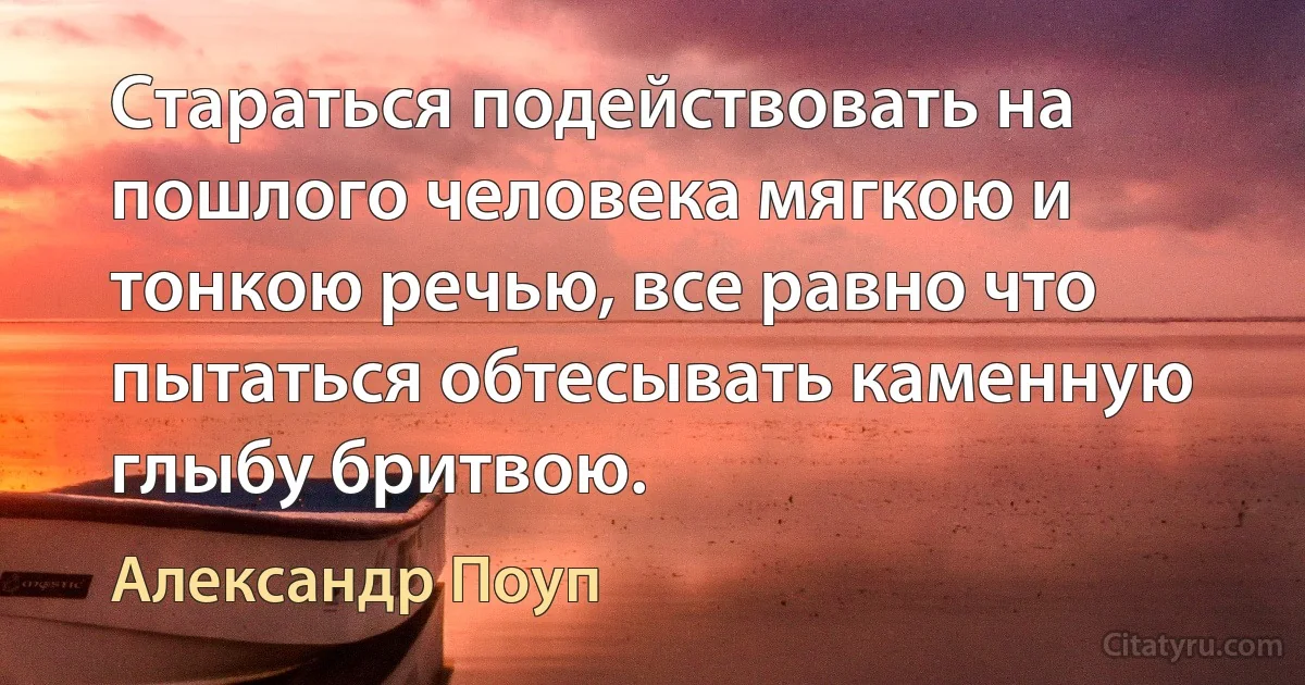 Стараться подействовать на пошлого человека мягкою и тонкою речью, все равно что пытаться обтесывать каменную глыбу бритвою. (Александр Поуп)