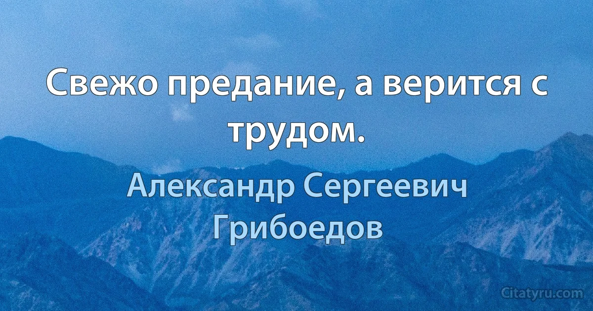 Свежо предание, а верится с трудом. (Александр Сергеевич Грибоедов)