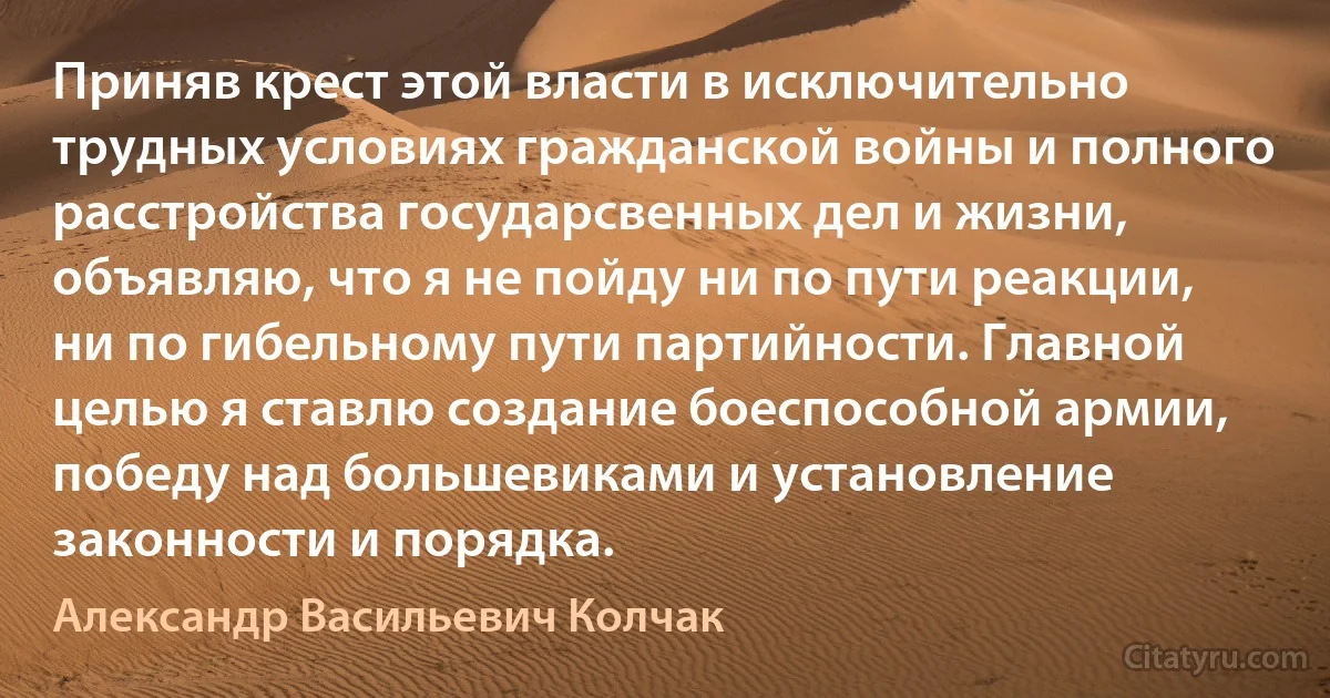 Приняв крест этой власти в исключительно трудных условиях гражданской войны и полного расстройства государсвенных дел и жизни, объявляю, что я не пойду ни по пути реакции, ни по гибельному пути партийности. Главной целью я ставлю создание боеспособной армии, победу над большевиками и установление законности и порядка. (Александр Васильевич Колчак)