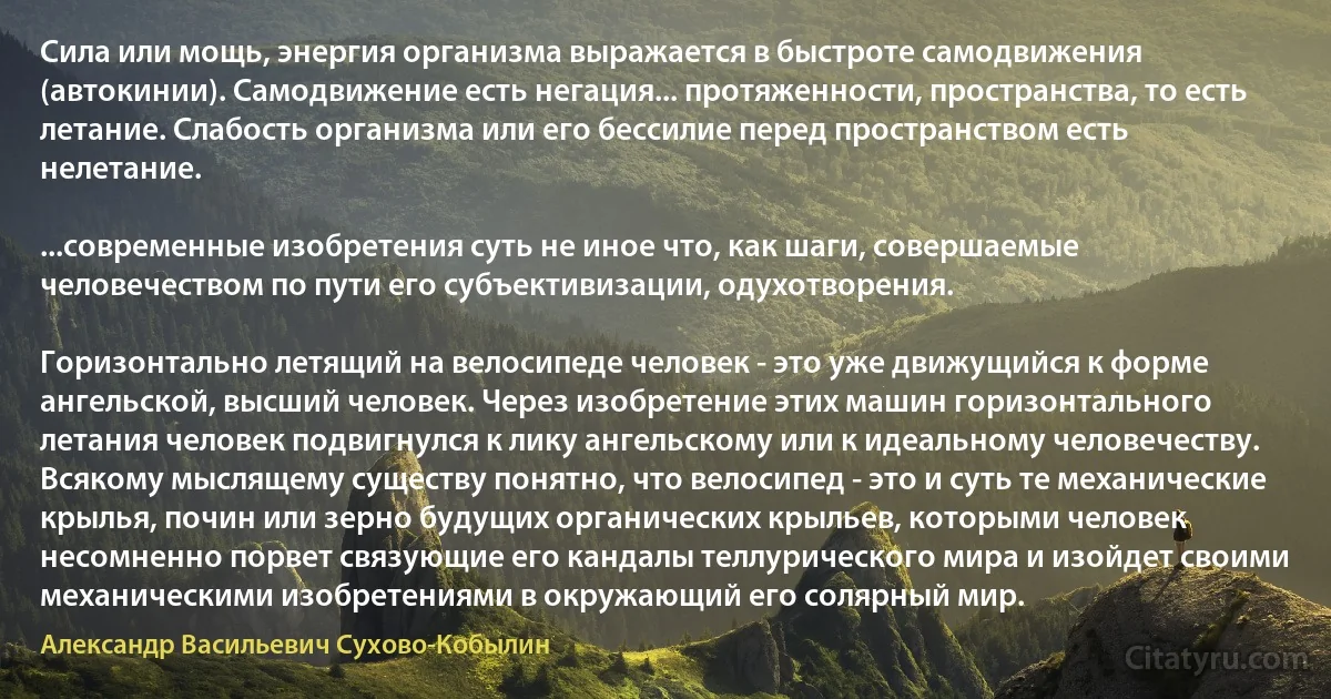 Сила или мощь, энергия организма выражается в быстроте самодвижения (автокинии). Самодвижение есть негация... протяженности, пространства, то есть летание. Слабость организма или его бессилие перед пространством есть нелетание.

...современные изобретения суть не иное что, как шаги, совершаемые человечеством по пути его субъективизации, одухотворения.

Горизонтально летящий на велосипеде человек - это уже движущийся к форме ангельской, высший человек. Через изобретение этих машин горизонтального летания человек подвигнулся к лику ангельскому или к идеальному человечеству. Всякому мыслящему существу понятно, что велосипед - это и суть те механические крылья, почин или зерно будущих органических крыльев, которыми человек несомненно порвет связующие его кандалы теллурического мира и изойдет своими механическими изобретениями в окружающий его солярный мир. (Александр Васильевич Сухово-Кобылин)