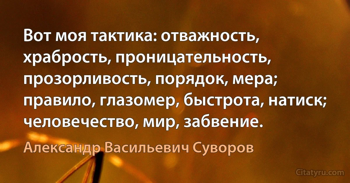 Вот моя тактика: отважность, храбрость, проницательность, прозорливость, порядок, мера; правило, глазомер, быстрота, натиск; человечество, мир, забвение. (Александр Васильевич Суворов)