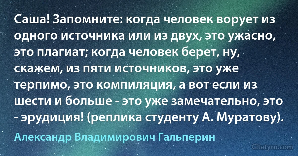 Саша! Запомните: когда человек ворует из одного источника или из двух, это ужасно, это плагиат; когда человек берет, ну, скажем, из пяти источников, это уже терпимо, это компиляция, а вот если из шести и больше - это уже замечательно, это - эрудиция! (реплика студенту А. Муратову). (Александр Владимирович Гальперин)