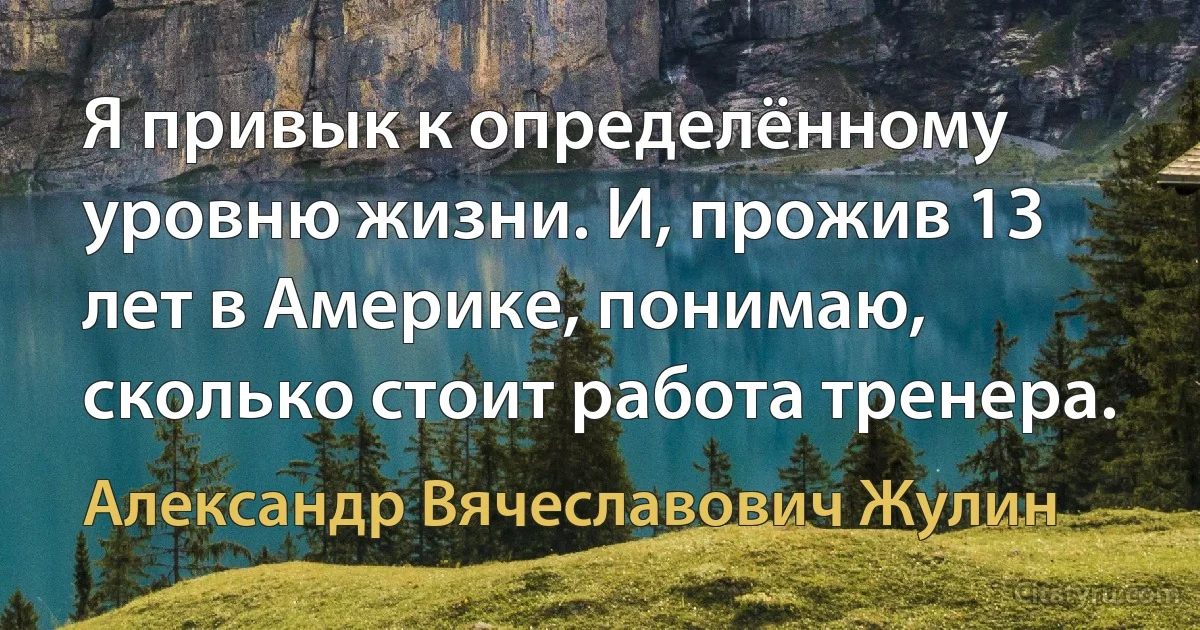 Я привык к определённому уровню жизни. И, прожив 13 лет в Америке, понимаю, сколько стоит работа тренера. (Александр Вячеславович Жулин)