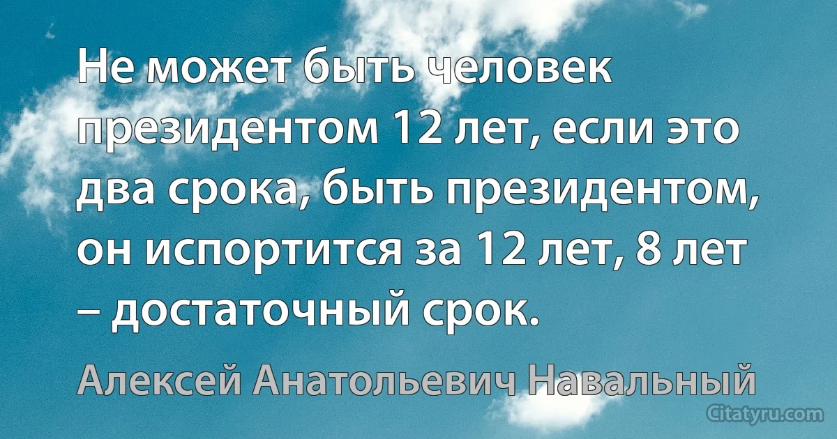 Не может быть человек президентом 12 лет, если это два срока, быть президентом, он испортится за 12 лет, 8 лет – достаточный срок. (Алексей Анатольевич Навальный)